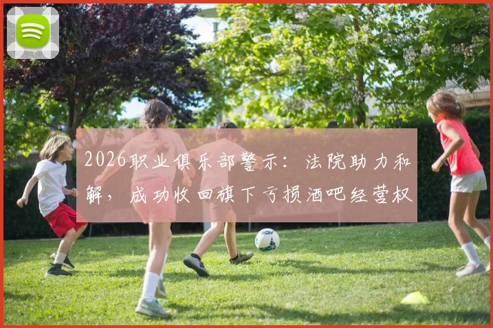 2026职业俱乐部警示：法院助力和解，成功收回旗下亏损酒吧经营权全过程与资产风险规避指南