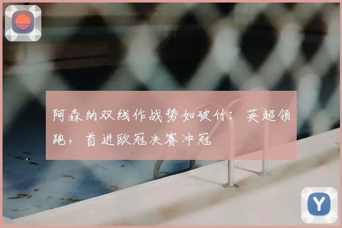 阿森纳双线作战势如破竹:英超领跑,首进欧冠决赛冲冠