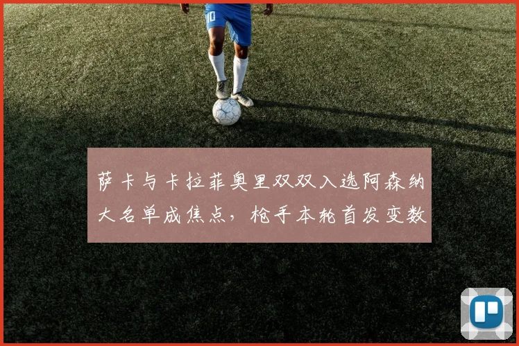 萨卡与卡拉菲奥里双双入选阿森纳大名单成焦点，枪手本轮首发变数引热议