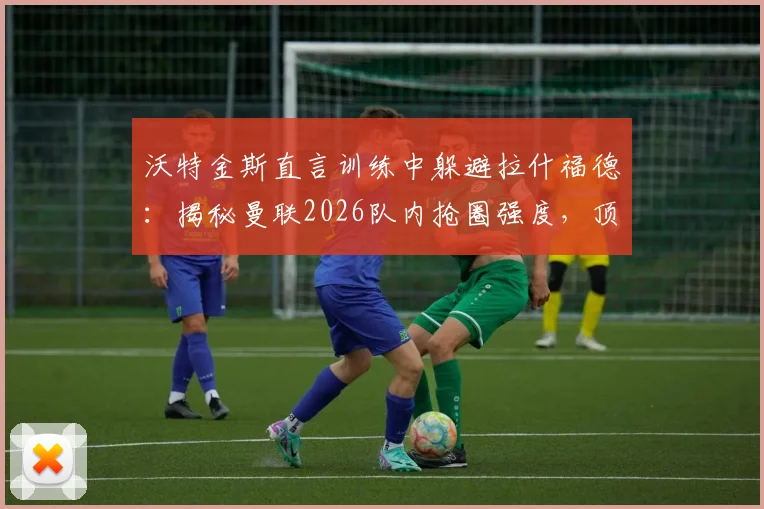 沃特金斯直言训练中躲避拉什福德:揭秘曼联2026队内抢圈强度,顶级前锋的压迫力令队友胆寒