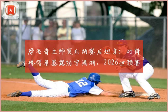 摩洛哥主帅莫利纳赛后坦言：对阵佛得角暴露防守漏洞，2026世预赛迎战埃及需重点布防