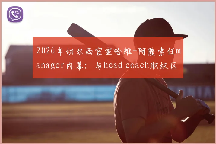 2026年切尔西官宣哈维-阿隆索任manager内幕：与head coach职权区别、转会话语权及周日官宣细节解读