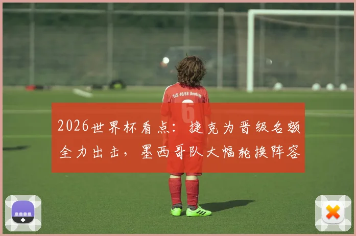 2026世界杯看点:捷克为晋级名额全力出击,墨西哥队大幅轮换阵容前瞻