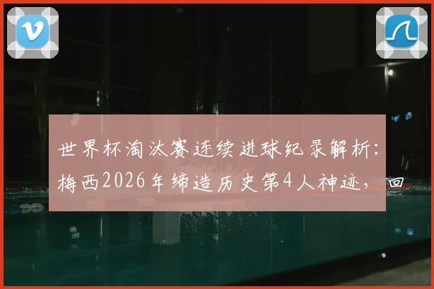 世界杯淘汰赛连续进球纪录解析：梅西2026年缔造历史第4人神迹，回顾其五大关键进球与历史排名